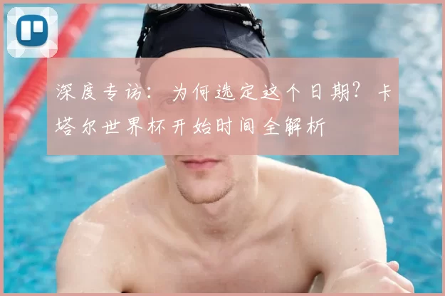 深度专访:为何选定这个日期?卡塔尔世界杯开始时间全解析