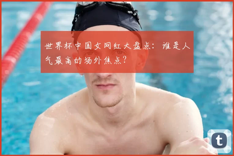 世界杯中国女网红大盘点:谁是人气最高的场外焦点?