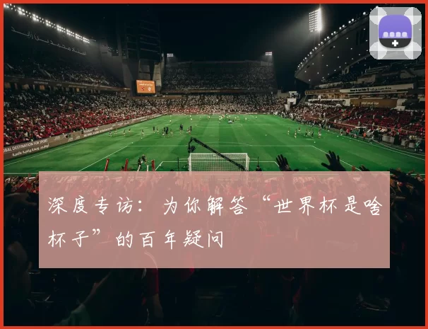 深度专访:为你解答“世界杯是啥杯子”的百年疑问