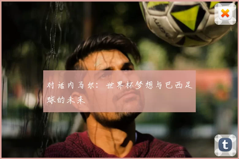 对话内马尔:世界杯梦想与巴西足球的未来