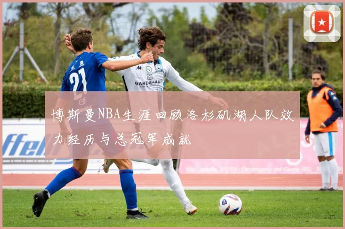 博斯曼NBA生涯回顾洛杉矶湖人队效力经历与总冠军成就