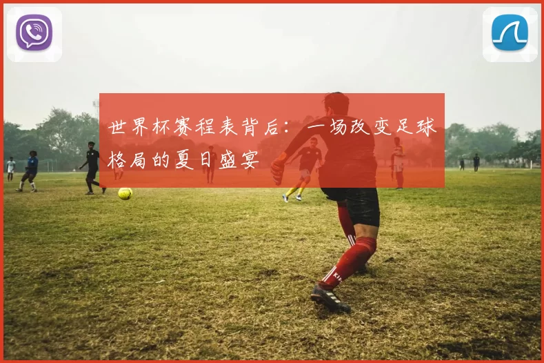 世界杯赛程表背后:一场改变足球格局的夏日盛宴