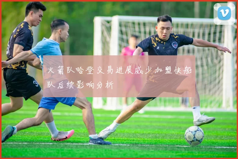 火箭队哈登交易进展威少加盟快船队后续影响分析