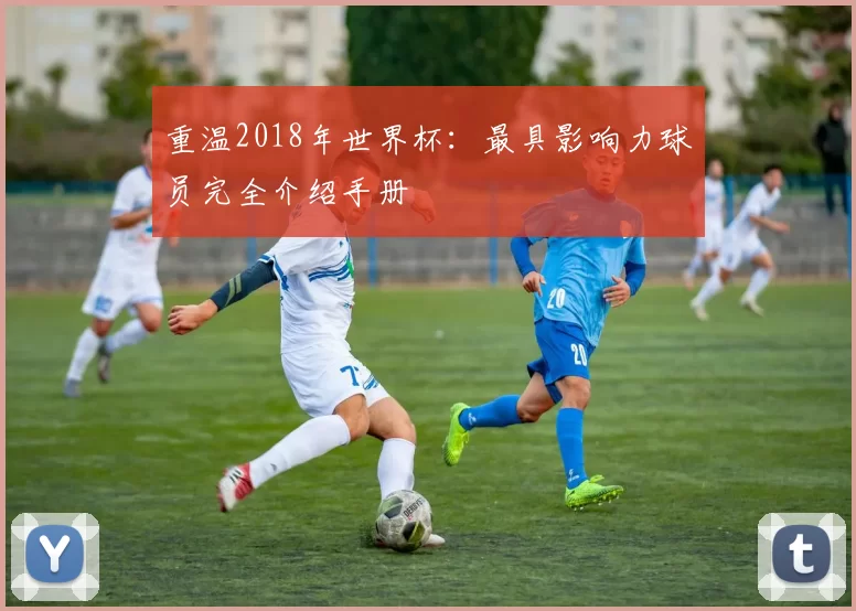 重温2018年世界杯：最具影响力球员完全介绍手册