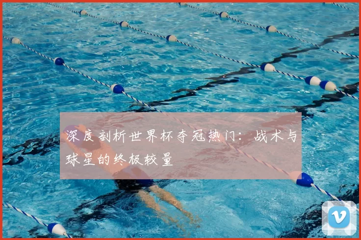 深度剖析世界杯夺冠热门：战术与球星的终极较量