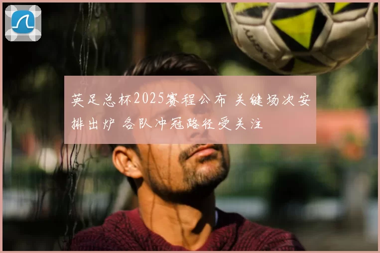 英足总杯2025赛程公布 关键场次安排出炉 各队冲冠路径受关注