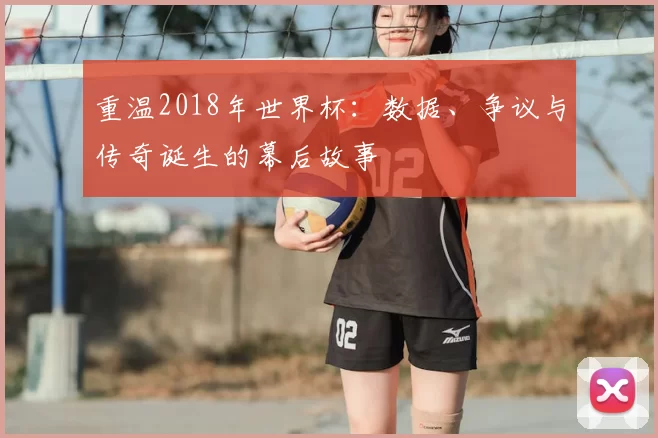 重温2018年世界杯：数据、争议与传奇诞生的幕后故事
