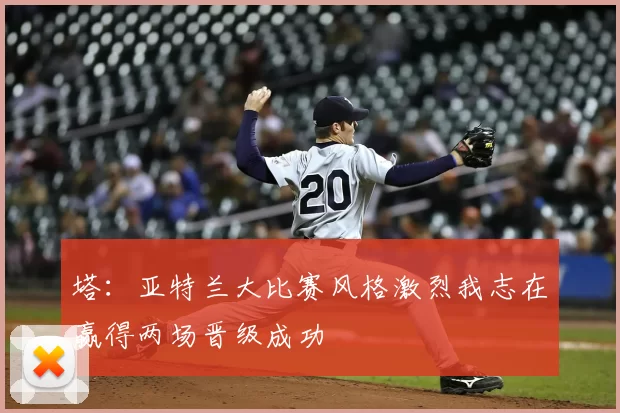 塔：亚特兰大比赛风格激烈我志在赢得两场晋级成功