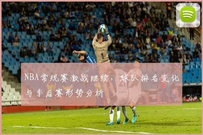 NBA常规赛激战继续，球队排名变化与季后赛形势分析