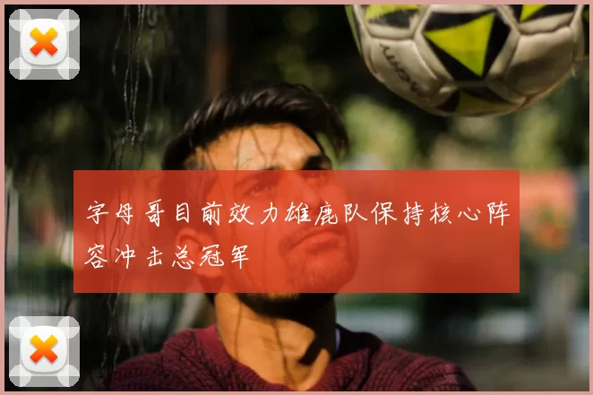 字母哥目前效力雄鹿队保持核心阵容冲击总冠军