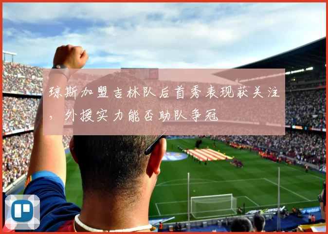 琼斯加盟吉林队后首秀表现获关注，外援实力能否助队争冠