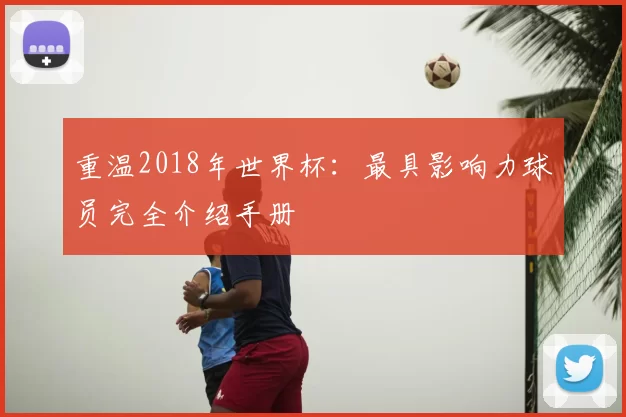 重温2018年世界杯:最具影响力球员完全介绍手册