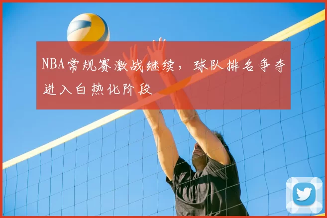 NBA常规赛激战继续，球队排名争夺进入白热化阶段