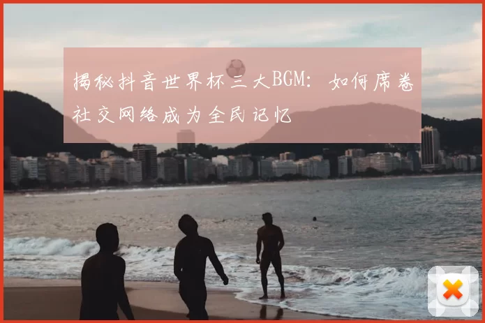揭秘抖音世界杯三大BGM：如何席卷社交网络成为全民记忆